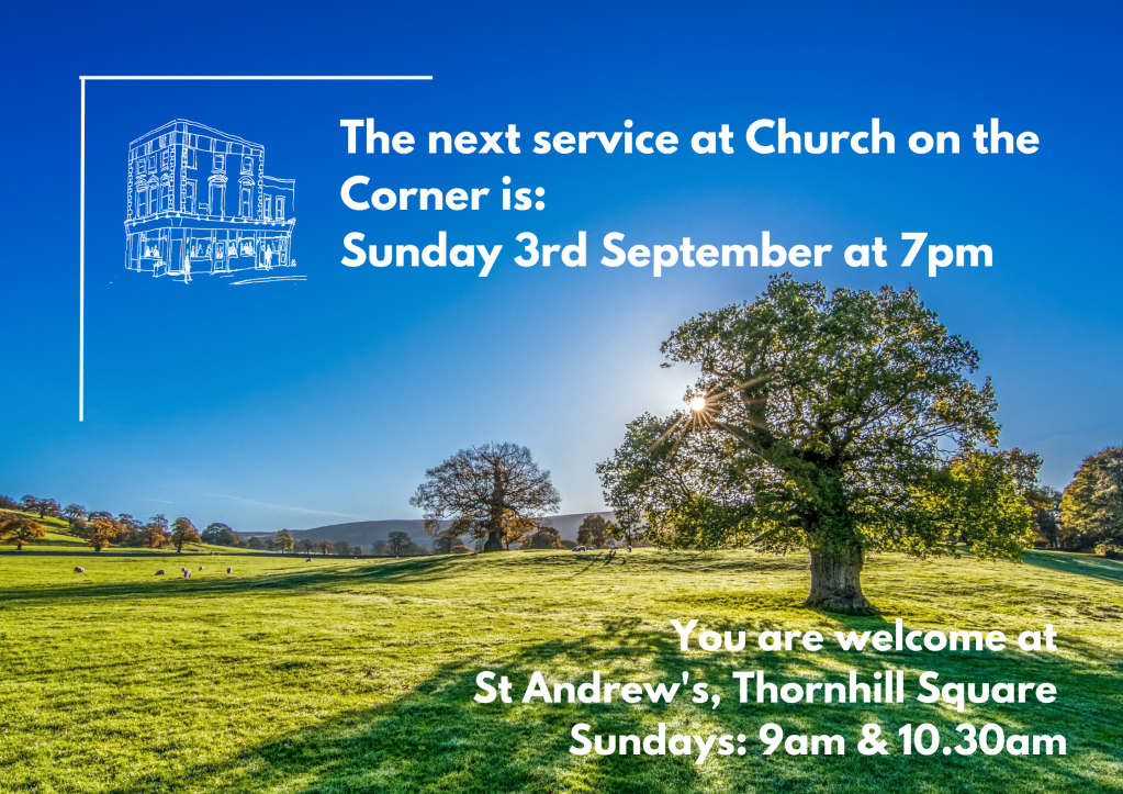 The next service at Church on the Corner is Sunday 3rd September at 7pm. 
You are welcome at St Andrew's, Thornhill Square on Sundays at 9am and 10.30am.